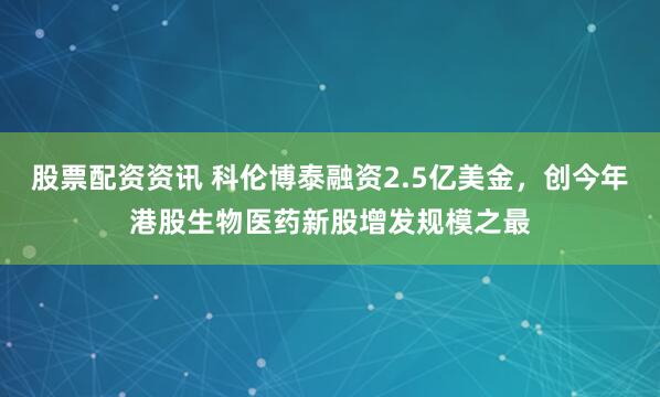 股票配资资讯 科伦博泰融资2.5亿美金，创今年港股生物医药新股增发规模之最