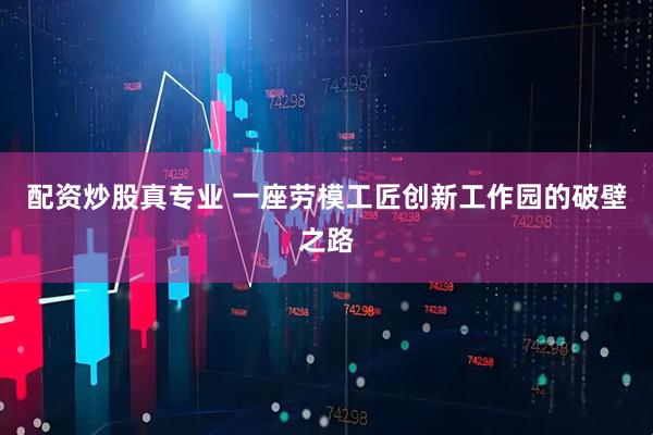 配资炒股真专业 一座劳模工匠创新工作园的破壁之路