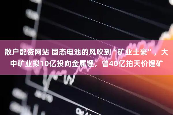 散户配资网站 固态电池的风吹到“矿业土豪”，大中矿业拟10亿投向金属锂，曾40亿拍天价锂矿