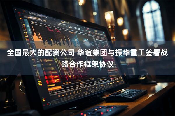 全国最大的配资公司 华谊集团与振华重工签署战略合作框架协议