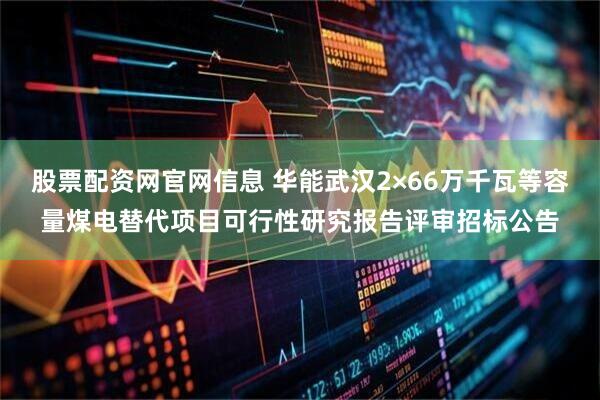 股票配资网官网信息 华能武汉2×66万千瓦等容量煤电替代项目可行性研究报告评审招标公告