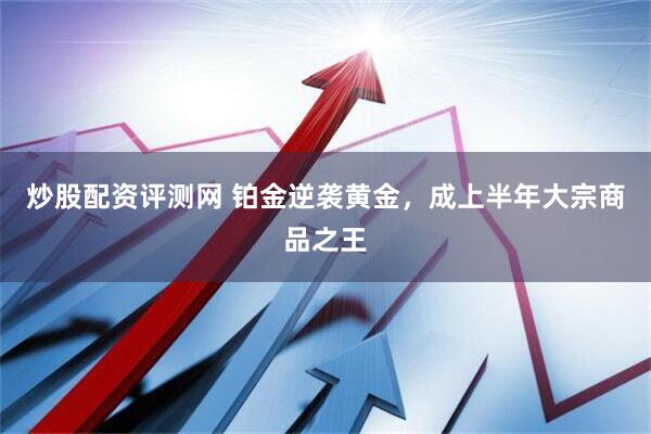 炒股配资评测网 铂金逆袭黄金，成上半年大宗商品之王