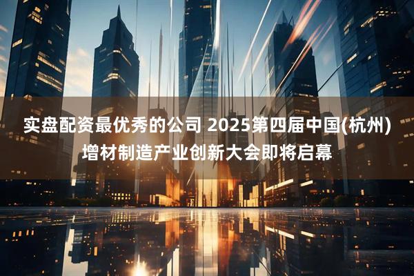 实盘配资最优秀的公司 2025第四届中国(杭州)增材制造产业创新大会即将启幕