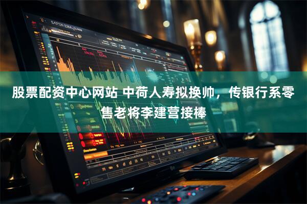 股票配资中心网站 中荷人寿拟换帅，传银行系零售老将李建营接棒