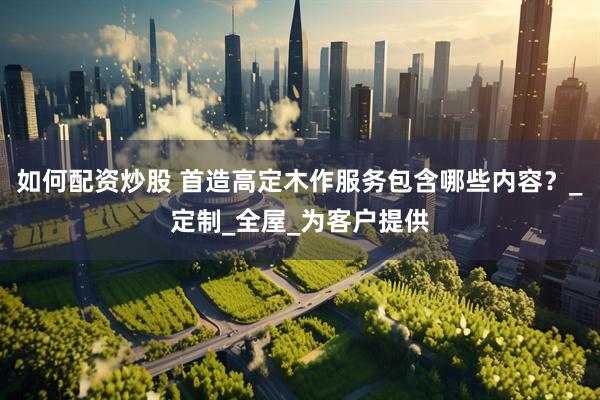 如何配资炒股 首造高定木作服务包含哪些内容？_定制_全屋_为客户提供