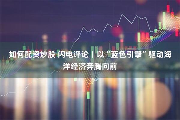 如何配资炒股 闪电评论丨以“蓝色引擎”驱动海洋经济奔腾向前