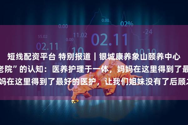 短线配资平台 特别报道｜银城康养象山颐养中心彻底颠覆了我们对“养老院”的认知：医养护理于一体，妈妈在这里得到了最好的医护，让我们姐妹没有了后顾之忧_医生
