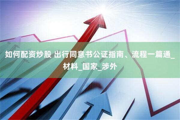 如何配资炒股 出行同意书公证指南、流程一篇通_材料_国家_涉外