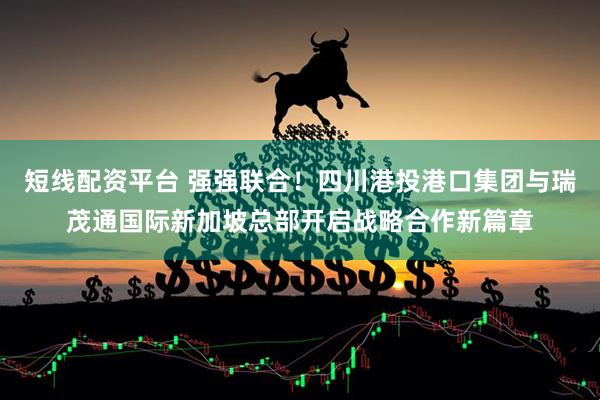 短线配资平台 强强联合！四川港投港口集团与瑞茂通国际新加坡总部开启战略合作新篇章