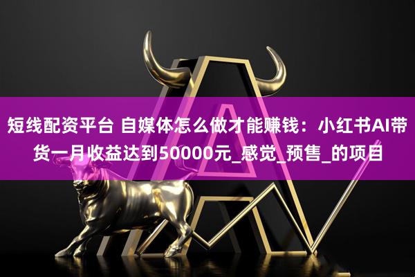 短线配资平台 自媒体怎么做才能赚钱：小红书AI带货一月收益达到50000元_感觉_预售_的项目