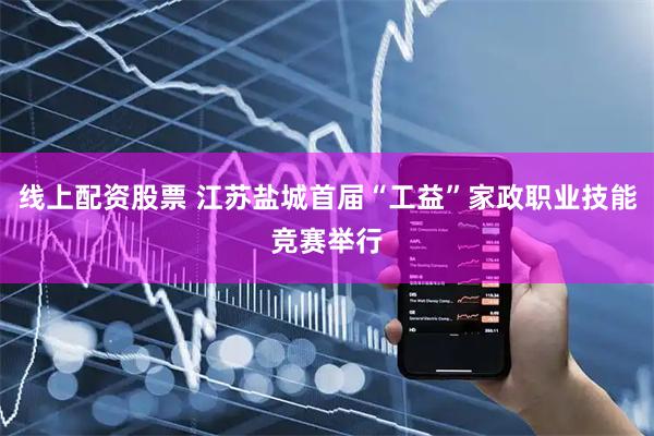 线上配资股票 江苏盐城首届“工益”家政职业技能竞赛举行