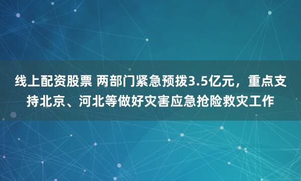 线上配资股票 两部门紧急预拨3.5亿元，重点支持北京、河北等做好灾害应急抢险救灾工作