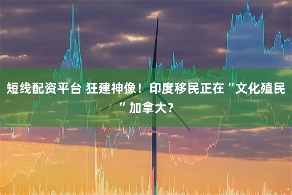 短线配资平台 狂建神像！印度移民正在“文化殖民”加拿大？