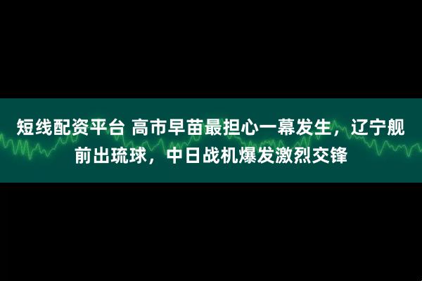 短线配资平台 高市早苗最担心一幕发生，辽宁舰前出琉球，中日战机爆发激烈交锋