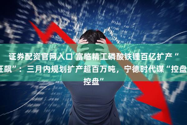 证券配资官网入口 富临精工磷酸铁锂百亿扩产“狂飙”:三月内规划扩产超百万吨,宁德时代谋“控盘”