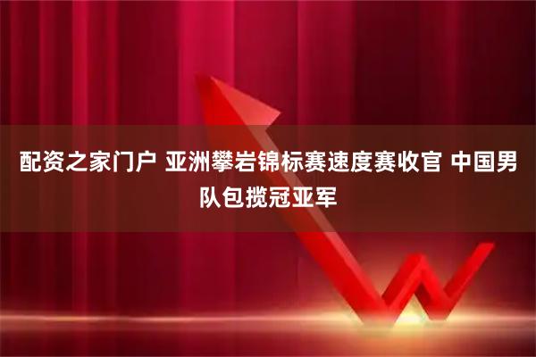 配资之家门户 亚洲攀岩锦标赛速度赛收官 中国男队包揽冠亚军