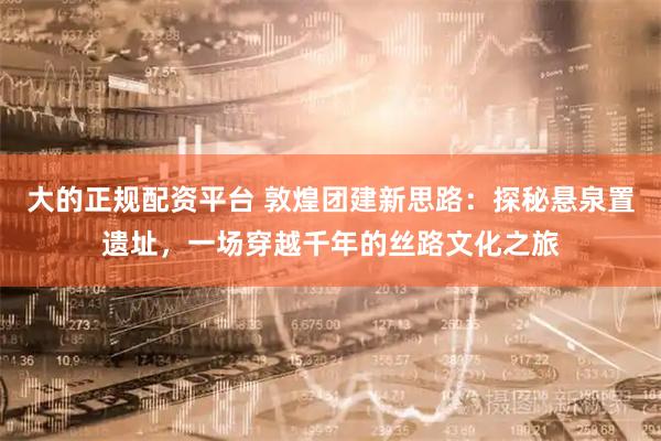 大的正规配资平台 敦煌团建新思路：探秘悬泉置遗址，一场穿越千年的丝路文化之旅