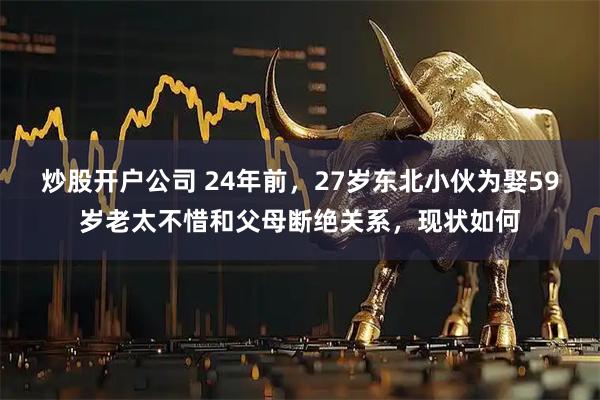 炒股开户公司 24年前，27岁东北小伙为娶59岁老太不惜和父母断绝关系，现状如何