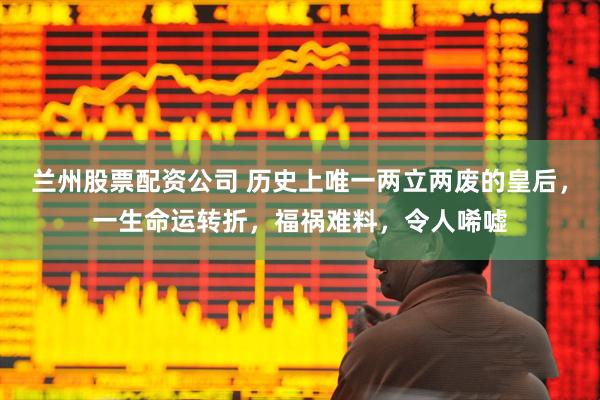 兰州股票配资公司 历史上唯一两立两废的皇后，一生命运转折，福祸难料，令人唏嘘
