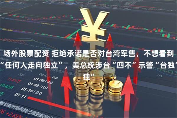 场外股票配资 拒绝承诺是否对台湾军售,不想看到“任何人走向独立”,美总统涉台“四不”示警“台独”
