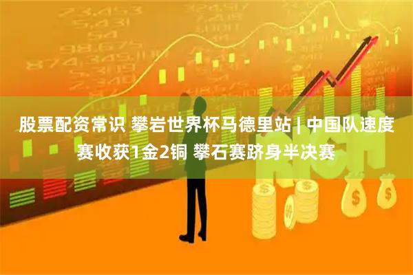 股票配资常识 攀岩世界杯马德里站 | 中国队速度赛收获1金2铜 攀石赛跻身半决赛